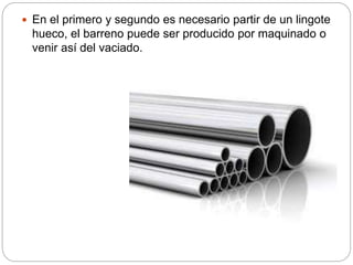  En el primero y segundo es necesario partir de un lingote
hueco, el barreno puede ser producido por maquinado o
venir así del vaciado.
 