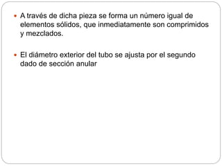  A través de dicha pieza se forma un número igual de
elementos sólidos, que inmediatamente son comprimidos
y mezclados.
 El diámetro exterior del tubo se ajusta por el segundo
dado de sección anular
 