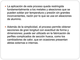  La aplicación de este proceso queda restringida
fundamentalmente a los metales y aleaciones que se
pueden soldar por temperatura y presión sin grandes
inconvenientes, razón por lo que se usa en aleaciones
de aluminio.
 Además de la simplicidad, el proceso permite obtener
secciones de gran longitud con exactitud de forma y
dimensiones; puede ser utilizado en la fabricación de
perfiles complicados de sección hueca, como los
cambiadores de calor, que en ocasiones presentan
aletas externas e internas.
 