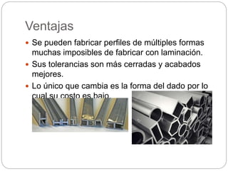 Ventajas
 Se pueden fabricar perfiles de múltiples formas
muchas imposibles de fabricar con laminación.
 Sus tolerancias son más cerradas y acabados
mejores.
 Lo único que cambia es la forma del dado por lo
cual su costo es bajo.
 