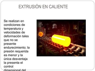 EXTRUSIÓN EN CALIENTE
Se realizan en
condiciones de
temperatura y
velocidades de
deformación tales
que no se
presente
endurecimiento; la
presión requerida
es menor y la
única desventaja
la presenta el
control
 