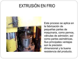 EXTRUSIÓN EN FRIO
Este proceso se aplica en
la fabricación de
pequeñas partes de
maquinaria, como pernos,
válvulas de admisión; así
como partes asimétricas.
Sus principales ventajas
son la precisión
dimensional y la buena
resistencia del producto.
 