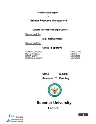 “Final Project Report”
                   On

   “Human Resource Management”


     “Lahore International Expo Center.”

Presented To:
                Mis. Neiha Khan
Presented By:
                Group ―Supereye‖
SHABAN CHEEMA                              MCE 12169
MUTAHIR BILAL                              MCE 12147
NADIA IZHAR                                MCE12170
MEMOONA JAVED                              MCE12104




                Class         M.Com
                Semester 2nd Evening




         Superior University
                    Lahore.

                                                       1
 