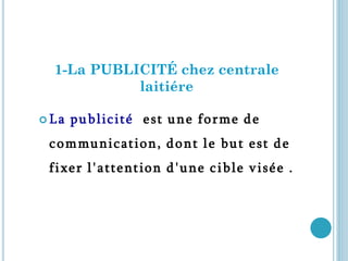 1-La PUBLICITÉ chez centrale
            laitiére

La   p u b l ic i t é e s t u n e f o r m e d e
 c o m mu ni c a t i o n, d o n t l e b u t e s t d e
 f i x e r l ' a t t e nt io n d ' u n e c i b l e v i s é e .
 