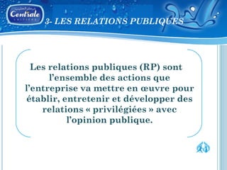 3- LES RELATIONS PUBLIQUES




  Les relations publiques (RP) sont
      l’ensemble des actions que
l’entreprise va mettre en œuvre pour
établir, entretenir et développer des
    relations « privilégiées » avec
          l’opinion publique.
 