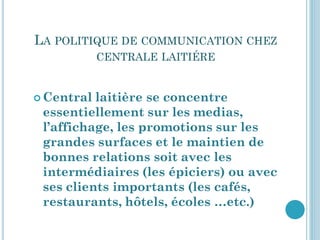 LA POLITIQUE DE COMMUNICATION CHEZ
            CENTRALE LAITIÉRE


 Central laitière se concentre
 essentiellement sur les medias,
 l’affichage, les promotions sur les
 grandes surfaces et le maintien de
 bonnes relations soit avec les
 intermédiaires (les épiciers) ou avec
 ses clients importants (les cafés,
 restaurants, hôtels, écoles …etc.)
 