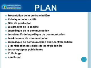    Présentation de la centrale laitiére
   Historique de la société
   Sites de production
   Les produits de la société
   La politique de la communication
   Les objectifs de la politique de communication
   Les 4 moyens de communication
   La politique de communication chez centrale laitiére
   L’identification des cibles de centrale laitiére
   Les compagnes publicitaires
   L’affichage
   conclusion
 