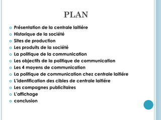 PLAN
   Présentation de la centrale laitiére
   Historique de la société
   Sites de production
   Les produits de la société
   La politique de la communication
   Les objectifs de la politique de communication
   Les 4 moyens de communication
   La politique de communication chez centrale laitiére
   L’identification des cibles de centrale laitiére
   Les compagnes publicitaires
   L’affichage
   conclusion
 
