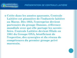 PRÉSENTATION DE CENTRALE LAITIÉRE



   Créée dans les années quarante, Centrale
    Laitière est pionnière de l’industrie laitière
    au Maroc. Dès 1953, l’entreprise devient
    partenaire du groupe Danone, référence
    mondiale avec qui elle partage les savoir-
    faire. Centrale Laitière devient filiale en
    1981 du Groupe ONA, bénéficiant de
    l’expertise, des synergies et du réseau de
    compétences du premier groupe privé
    marocain.
 