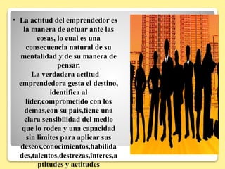 • La actitud del emprendedor es
la manera de actuar ante las
cosas, lo cual es una
consecuencia natural de su
mentalidad y de su manera de
pensar.
La verdadera actitud
emprendedora gesta el destino,
identifica al
lider,comprometido con los
demas,con su pais,tiene una
clara sensibilidad del medio
que lo rodea y una capacidad
sin limites para aplicar sus
deseos,conocimientos,habilida
des,talentos,destrezas,interes,a
ptitudes y actitudes
 