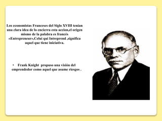 Los economistas Franceses del Siglo XVIII tenían
una clara idea de lo encierra esta accion,el origen
mismo de la palabra es francés
«Entrepreneur»,Celui qui Intreprend ,significa
aquel que tiene iniciativa.
• Frank Knight propuso una visión del
emprendedor como aquel que asume riesgos .
 