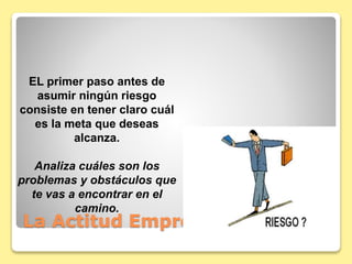 La Actitud Emprendedora
EL primer paso antes de
asumir ningún riesgo
consiste en tener claro cuál
es la meta que deseas
alcanza.
Analiza cuáles son los
problemas y obstáculos que
te vas a encontrar en el
camino.
 