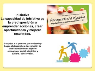 Iniciativa
La capacidad de iniciativa es
la predisposición a
emprender acciones, crear
oportunidades y mejorar
resultados.
Se aplica a la persona que defiende y
busca el desarrollo o la evolución de
una sociedad en el aspecto
económico, social, científico y
cultural. conservador.
 