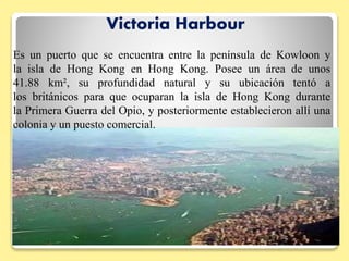 Victoria Harbour
Es un puerto que se encuentra entre la península de Kowloon y
la isla de Hong Kong en Hong Kong. Posee un área de unos
41.88 km², su profundidad natural y su ubicación tentó a
los británicos para que ocuparan la isla de Hong Kong durante
la Primera Guerra del Opio, y posteriormente establecieron allí una
colonia y un puesto comercial.
 