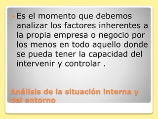 Análisis de la situación interna y
del entorno
 Es el momento que debemos
analizar los factores inherentes a
la propia empresa o negocio por
los menos en todo aquello donde
se pueda tener la capacidad del
intervenir y controlar .
 