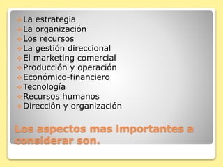 Los aspectos mas importantes a
considerar son.
La estrategia
La organización
Los recursos
La gestión direccional
El marketing comercial
Producción y operación
Económico-financiero
Tecnología
Recursos humanos
Dirección y organización
 