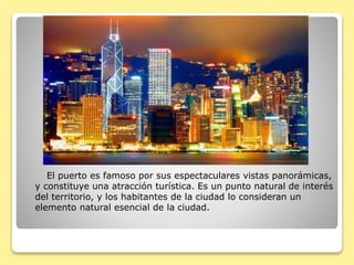 VICTORIA HARBOUR
El puerto es famoso por sus espectaculares vistas panorámicas,
y constituye una atracción turística. Es un punto natural de interés
del territorio, y los habitantes de la ciudad lo consideran un
elemento natural esencial de la ciudad.
 