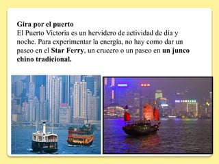 Gira por el puerto
El Puerto Victoria es un hervidero de actividad de día y
noche. Para experimentar la energía, no hay como dar un
paseo en el Star Ferry, un crucero o un paseo en un junco
chino tradicional.
 