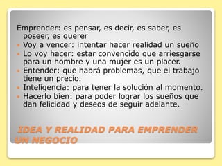 IDEA Y REALIDAD PARA EMPRENDER
UN NEGOCIO
Emprender: es pensar, es decir, es saber, es
poseer, es querer
 Voy a vencer: intentar hacer realidad un sueño
 Lo voy hacer: estar convencido que arriesgarse
para un hombre y una mujer es un placer.
 Entender: que habrá problemas, que el trabajo
tiene un precio.
 Inteligencia: para tener la solución al momento.
 Hacerlo bien: para poder lograr los sueños que
dan felicidad y deseos de seguir adelante.
 