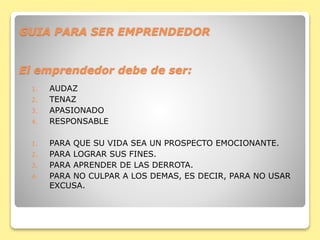 GUIA PARA SER EMPRENDEDOR
El emprendedor debe de ser:
1. AUDAZ
2. TENAZ
3. APASIONADO
4. RESPONSABLE
1. PARA QUE SU VIDA SEA UN PROSPECTO EMOCIONANTE.
2. PARA LOGRAR SUS FINES.
3. PARA APRENDER DE LAS DERROTA.
4. PARA NO CULPAR A LOS DEMAS, ES DECIR, PARA NO USAR
EXCUSA.
 