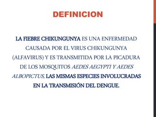 LA FIEBRECHIKUNGUNYAES UNA ENFERMEDAD
CAUSADA POR EL VIRUS CHIKUNGUNYA
(ALFAVIRUS) Y ES TRANSMITIDA POR LA PICADURA
DE LOS MOSQUITOS AEDES AEGYPTI Y AEDES
ALBOPICTUS, LAS MISMASESPECIESINVOLUCRADAS
ENLA TRANSMISIÓNDELDENGUE.
DEFINICION
 