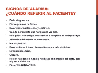 SIGNOS DE ALARMA:
¿CUÁNDO REFERIR AL PACIENTE?
- Duda diagnóstica.
- Fiebre por más de 5 días.
- Dolor abdominal intenso y contínuo.
- Vómito persistente que no tolera la vía oral.
- Petequias, hemorragia subcutánea o sangrado de cualquier tipo.
- Alteración del estado de conciencia.
- Mareo postural.
- Dolor articular intenso incapacitante por más de 5 días.
- Extremidades frías.
- Oliguria.
- Recién nacidos de madres virémicas al momento del parto, con
signos y síntomas.
- Pacientes GESTANTES.
 