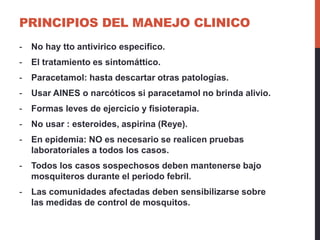 PRINCIPIOS DEL MANEJO CLINICO
- No hay tto antivirico especifico.
- El tratamiento es sintomáttico.
- Paracetamol: hasta descartar otras patologías.
- Usar AINES o narcóticos si paracetamol no brinda alivio.
- Formas leves de ejercicio y fisioterapia.
- No usar : esteroides, aspirina (Reye).
- En epidemia: NO es necesario se realicen pruebas
laboratoriales a todos los casos.
- Todos los casos sospechosos deben mantenerse bajo
mosquiteros durante el periodo febril.
- Las comunidades afectadas deben sensibilizarse sobre
las medidas de control de mosquitos.
 