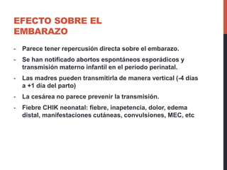 EFECTO SOBRE EL
EMBARAZO
- Parece tener repercusión directa sobre el embarazo.
- Se han notificado abortos espontáneos esporádicos y
transmisión materno infantil en el período perinatal.
- Las madres pueden transmitirla de manera vertical (-4 días
a +1 día del parto)
- La cesárea no parece prevenir la transmisión.
- Fiebre CHIK neonatal: fiebre, inapetencia, dolor, edema
distal, manifestaciones cutáneas, convulsiones, MEC, etc
 