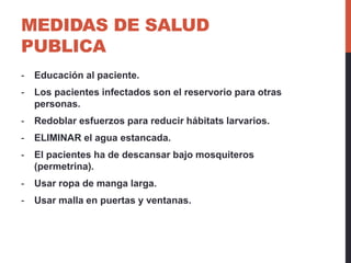 MEDIDAS DE SALUD
PUBLICA
- Educación al paciente.
- Los pacientes infectados son el reservorio para otras
personas.
- Redoblar esfuerzos para reducir hábitats larvarios.
- ELIMINAR el agua estancada.
- El pacientes ha de descansar bajo mosquiteros
(permetrina).
- Usar ropa de manga larga.
- Usar malla en puertas y ventanas.
 