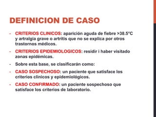 DEFINICION DE CASO
- CRITERIOS CLINICOS: aparición aguda de fiebre >38.5°C
y artralgia grave o artritis que no se explica por otros
trastornos médicos.
- CRITERIOS EPIDEMIOLOGICOS: residir i haber visitado
zonas epidémicas.
- Sobre esta base, se clasificarán como:
- CASO SOSPECHOSO: un paciente que satisface los
criterios clinicos y epidemiológicos.
- CASO CONFIRMADO: un paciente sospechoso que
satisface los criterios de laboratorio.
 