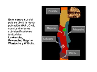 En el  centro sur  del país se ubica la mayor población  MAPUCHE , con sus diferentes sub-identificaciones territoriales:  Lavkenche, Pewenche, Nagche, Wenteche y Williche .  