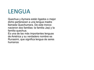 Quechuas Los Quechua comparten con el pueblo Aymara los rasgos socio-culturales y las características étnicas, pues en la actualidad se han asimilado completamente a estos patrones culturales, siendo lo más decisivo la utilización de la lengua aymara para satisfacer sus necesidades comunicativas.  
