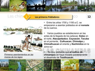 www.themegallery.com Las chinampas en el Valle de México Entre los años 1700 y 1100 a.C. se empezaron a asentar poblados en el  noreste  de la cuenca. Varios pueblos se establecieron en las  antes de la llegada de los aztecas:  Xoloc  en el norte,  Atzcapotzalco ,  Coyoacán ,  Tacuba  en el poniente,  Culhuacan ,  Chimalpa  y  Chimalhuacan  al oriente y  Xochimilco  en la zona sur  Es muy probable que  el cultivo de chinampas  se haya iniciado paralelamente al desarrollo de  Teotihuacán . Primeros asentamientos en las riveras de los lagos Los primeros Pobladores 1 