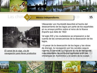 Las chinampas en el Valle de México www.themegallery.com Alexander von Humboldt describió el hecho del desecamiento de los lagos por parte de los españoles en su  ensayo político sobre el reino de la Nueva España  que data de 1822 el siglo XIX y los ciudadanos se empezaron a dar cuenta de las consecuencias de la desecación de los lagos, A pesar de la desecación de los lagos y las obras de drenaje, la navegación por los canales seguía vigente. El canal de La Viga era la vía de transporte más importante de productos agrícolas entre las chinampas en Xochimilco y el centro de la ciudad.  El canal de la viga, vía de navegación para llevar productos México independiente.  4 