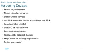 18© 2016 Cisco and/or its affiliates. All rights reserved. Cisco Confidential
 Ensure physical security
 Minimize installed packages
 Disable unused services
 Use SSH and disable the root account login over SSH
 Keep the system updated
 Disable USB auto-detection
 Enforce strong passwords
 Force periodic password changes
 Keep users from re-using old passwords
 Review logs regularly
Basic Server Administration
Hardening Devices
 