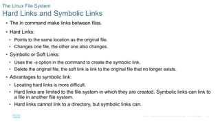 23© 2016 Cisco and/or its affiliates. All rights reserved. Cisco Confidential
The Linux File System
Hard Links and Symbolic Links
 The ln command make links between files.
 Hard Links:
• Points to the same location as the original file.
• Changes one file, the other one also changes.
 Symbolic or Soft Links:
• Uses the -s option in the command to create the symbolic link.
• Delete the original file, the soft link is link to the original file that no longer exists.
 Advantages to symbolic link:
• Locating hard links is more difficult.
• Hard links are limited to the file system in which they are created. Symbolic links can link to
a file in another file system.
• Hard links cannot link to a directory, but symbolic links can.
 