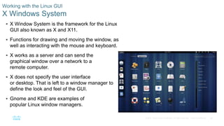 26© 2016 Cisco and/or its affiliates. All rights reserved. Cisco Confidential
Working with the Linux GUI
X Windows System
 X Window System is the framework for the Linux
GUI also known as X and X11.
 Functions for drawing and moving the window, as
well as interacting with the mouse and keyboard.
 X works as a server and can send the
graphical window over a network to a
remote computer.
 X does not specify the user interface
or desktop. That is left to a window manager to
define the look and feel of the GUI.
 Gnome and KDE are examples of
popular Linux window managers.
 