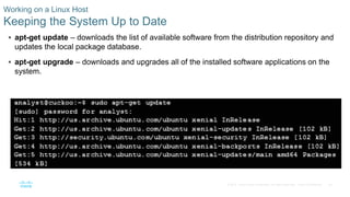 29© 2016 Cisco and/or its affiliates. All rights reserved. Cisco Confidential
Working on a Linux Host
Keeping the System Up to Date
 apt-get update – downloads the list of available software from the distribution repository and
updates the local package database.
 apt-get upgrade – downloads and upgrades all of the installed software applications on the
system.
 
