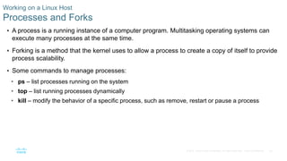 30© 2016 Cisco and/or its affiliates. All rights reserved. Cisco Confidential
Working on a Linux Host
Processes and Forks
 A process is a running instance of a computer program. Multitasking operating systems can
execute many processes at the same time.
 Forking is a method that the kernel uses to allow a process to create a copy of itself to provide
process scalability.
 Some commands to manage processes:
• ps – list processes running on the system
• top – list running processes dynamically
• kill – modify the behavior of a specific process, such as remove, restart or pause a process
 