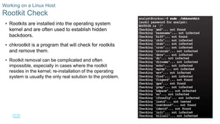 32© 2016 Cisco and/or its affiliates. All rights reserved. Cisco Confidential
Working on a Linux Host
Rootkit Check
 Rootkits are installed into the operating system
kernel and are often used to establish hidden
backdoors.
 chkrootkit is a program that will check for rootkits
and remove them.
 Rootkit removal can be complicated and often
impossible, especially in cases where the rootkit
resides in the kernel; re-installation of the operating
system is usually the only real solution to the problem.
 