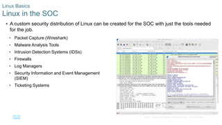 3© 2016 Cisco and/or its affiliates. All rights reserved. Cisco Confidential
 A custom security distribution of Linux can be created for the SOC with just the tools needed
for the job.
• Packet Capture (Wireshark)
• Malware Analysis Tools
• Intrusion Detection Systems (IDSs)
• Firewalls
• Log Managers
• Security Information and Event Management
(SIEM)
• Ticketing Systems
Linux Basics
Linux in the SOC
 