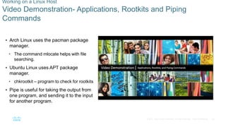 34© 2016 Cisco and/or its affiliates. All rights reserved. Cisco Confidential
Working on a Linux Host
Video Demonstration- Applications, Rootkits and Piping
Commands
 Arch Linux uses the pacman package
manager.
• The command mlocate helps with file
searching.
 Ubuntu Linux uses APT package
manager.
• chkrootkit – program to check for rootkits
 Pipe is useful for taking the output from
one program, and sending it to the input
for another program.
 