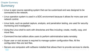36© 2016 Cisco and/or its affiliates. All rights reserved. Cisco Confidential
Chapter Summary
Summary
 Linux is open source operating system that can be customized and was designed to be
connected to the network.
 Linux operation system is used in a SOC environment because it allows for more user and
network control.
 Linux tools, such as packet capture, analysis, and penetration testing, are used for security
monitoring and investigation.
 Using the Linux shell to work with directories and files including: create, modify, copy, and
move files.
 Command line text editors allow users to perform administrative tasks remotely.
 Super user or root access is required to manage system configuration files. All the
configuration files are text files.
 Servers are computers with software installed that allows them to provide services to clients.
 