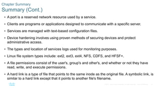 37© 2016 Cisco and/or its affiliates. All rights reserved. Cisco Confidential
Chapter Summary
Summary (Cont.)
 A port is a reserved network resource used by a service.
 Clients are programs or applications designed to communicate with a specific server.
 Services are managed with text-based configuration files.
 Device hardening involves using proven methods of securing devices and protect
administrative access.
 The types and location of services logs used for monitoring purposes.
 Linux file system types include: ext2, ext3, ext4, NFS, CDFS, and HFSF+.
 A file permissions consist of the user's, group's and other's, and whether or not they have
read, write, and execute permissions.
 A hard link is a type of file that points to the same inode as the original file. A symbolic link, is
similar to a hard link except that it points to another file's filename.
 