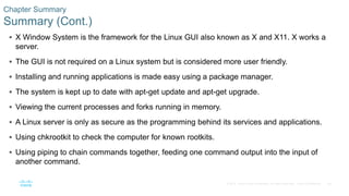 38© 2016 Cisco and/or its affiliates. All rights reserved. Cisco Confidential
Chapter Summary
Summary (Cont.)
 X Window System is the framework for the Linux GUI also known as X and X11. X works a
server.
 The GUI is not required on a Linux system but is considered more user friendly.
 Installing and running applications is made easy using a package manager.
 The system is kept up to date with apt-get update and apt-get upgrade.
 Viewing the current processes and forks running in memory.
 A Linux server is only as secure as the programming behind its services and applications.
 Using chkrootkit to check the computer for known rootkits.
 Using piping to chain commands together, feeding one command output into the input of
another command.
 