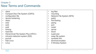 39© 2016 Cisco and/or its affiliates. All rights reserved. Cisco Confidential
• client
• Compact Disc File System (CDFS)
• configuration file
• device hardening
• distro
• ext2
• ext3
• ext4
• forking
• hard link
• Hierarchical File System Plus (HFS+)
• intrusion detection system (IDS)
• journal
• Kali Linux
• Linux
• log files
• mounting
• Network File System (NFS)
• patch
• PenTesting
• piping
• port
• rookit
• server
• Snort
• superuser
• swap file system
• symbolic link
• terminal emulator
• X Window System
Chapter 3
New Terms and Commands
 