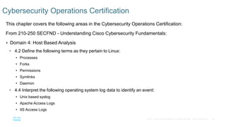 40© 2016 Cisco and/or its affiliates. All rights reserved. Cisco Confidential
This chapter covers the following areas in the Cybersecurity Operations Certification:
From 210-250 SECFND - Understanding Cisco Cybersecurity Fundamentals:
 Domain 4: Host Based Analysis
• 4.2 Define the following terms as they pertain to Linux:
• Processes
• Forks
• Permissions
• Symlinks
• Daemon
• 4.4 Interpret the following operating system log data to identify an event:
• Unix based syslog
• Apache Access Logs
• IIS Access Logs
Cybersecurity Operations Certification
 