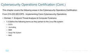 41© 2016 Cisco and/or its affiliates. All rights reserved. Cisco Confidential
This chapter covers the following areas in the Cybersecurity Operations Certification:
From 210-255 SECOPS - Implementing Cisco Cybersecurity Operations:
 Domain 1: Endpoint Threat Analysis & Computer Forensics
• 1.5 Define the following terms as they pertain to the Linux file system:
• EXT4
• Journaling
• MBR
• Swap File System
• MAC
Cybersecurity Operations Certification (Cont.)
 