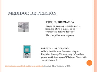 MEDIDOR DE PRESIÓN PRESION NEUMATICA  sensa la presión ejercida por el líquidos obre el aire que se encuentra dentro del tubo. Uso: líquidos con vapores PRESION HIDROSTATICA mide la presión en el fondo del tanque Líquidos, Gases y Vapores muy Inflamables. productos Químicos con Sólidos en Suspensión alcance hasta  5 http://cmbcontrol.com/pdf/mjk_medidor_nivel_shuttle.pdf .  Consultado el 2 de  Septiembre del 2010. 