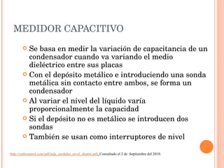 MEDIDOR CAPACITIVO Se basa en medir la variación de capacitancia de un condensador cuando va variando el medio dieléctrico entre sus placas Con el depósito metálico e introduciendo una sonda metálica sin contacto entre ambos, se forma un condensador Al variar el nivel del líquido varía proporcionalmente la capacidad Si el depósito no es metálico se introducen dos sondas También se usan como interruptores de nivel http://cmbcontrol.com/pdf/mjk_medidor_nivel_shuttle.pdf .  Consultado el 2 de  Septiembre del 2010. 